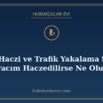 Araç Haczi ve Trafik Yakalama Şerhi: Aracım Haczedilirse Ne