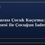 Uluslararası Çocuk Kaçırma: Lahey Sözleşmesi ile Çocuğun İadesi