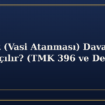 Vesayet (Vasi Atanması) Davası Nasıl Açılır? (TMK 396 ve Devamı)