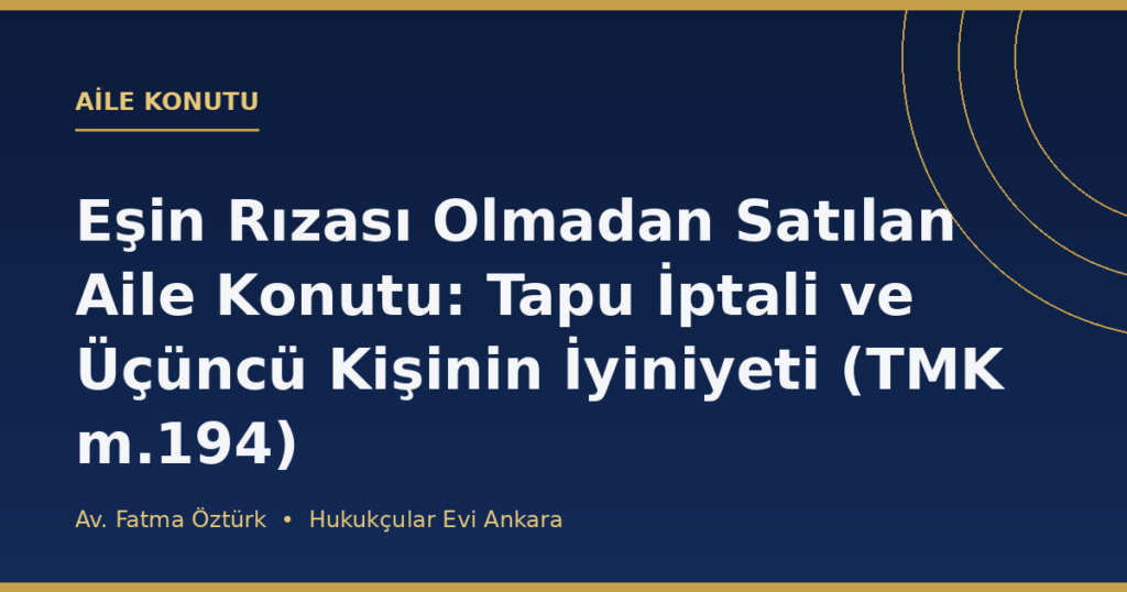 Eşin Rızası Olmadan Satılan Aile Konutu: Tapu İptali ve Üçüncü Kişinin İyiniyeti (TMK m.194) Eşin Rızası Olmadan Satılan Aile Konutu: Tapu İptali ve Üçüncü Kişinin İyiniyeti (TMK m.194)