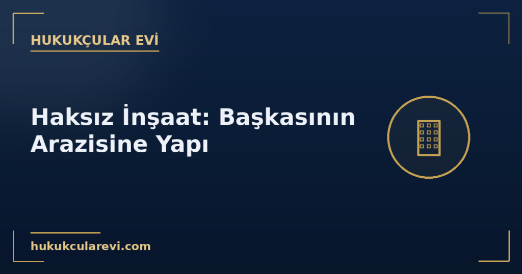 Haksız İnşaat: Başkasının Arazisine Yapılan Yapı (TMK m. 722-724) Haksız İnşaat: Başkasının Arazisine Yapılan Yapı (TMK m. 722-724)