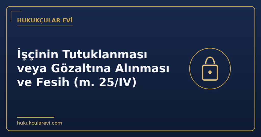 İşçinin Tutuklanması veya Gözaltına Alınması ve Fesih (m. 25/IV) İşçinin Tutuklanması veya Gözaltına Alınması ve Fesih (m. 25/IV)