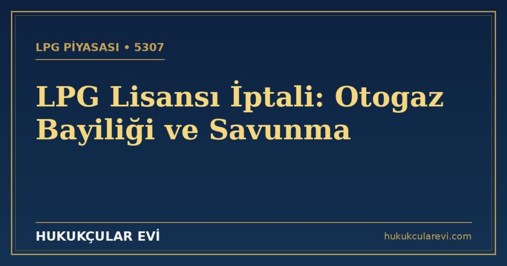 LPG Lisansı İptali (5307): Otogaz Bayiliği ve Savunma Rehberi LPG Lisansı İptali (5307): Otogaz Bayiliği ve Savunma Rehberi