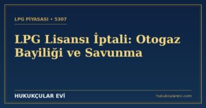 LPG Lisansı İptali (5307): Otogaz Bayiliği ve Savunma Rehberi