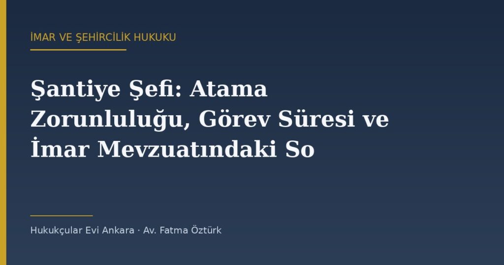 Şantiye Şefi: Atama Zorunluluğu, Görev Süresi ve İmar Mevzuatındaki Sorumluluğu Şantiye Şefi: Atama Zorunluluğu, Görev Süresi ve İmar Mevzuatındaki Sorumluluğu
