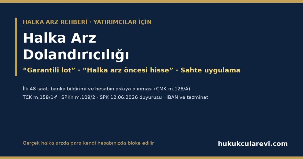 Halka Arz Dolandırıcılığı 2026: “Halka Arz Öncesi Hisse”, “Garantili Lot”, Telegram ve WhatsApp Grupları, Sahte Aracı Kurum Uygulamaları — Gerçek Halka Arzı Tanıma, İlk 48 Saat (CMK m.128/A), Şikâyet ve Paranın Geri Alınması (TCK m.158/1-f, SPKn m.109/2) Halka Arz Dolandırıcılığı 2026: “Halka Arz Öncesi Hisse”, “Garantili Lot”, Telegram ve WhatsApp Grupları, Sahte Aracı Kurum Uygulamaları — Gerçek Halka Arzı Tanıma, İlk 48 Saat (CMK m.128/A), Şikâyet ve Paranın Geri Alınması (TCK m.158/1-f, SPKn m.109/2)