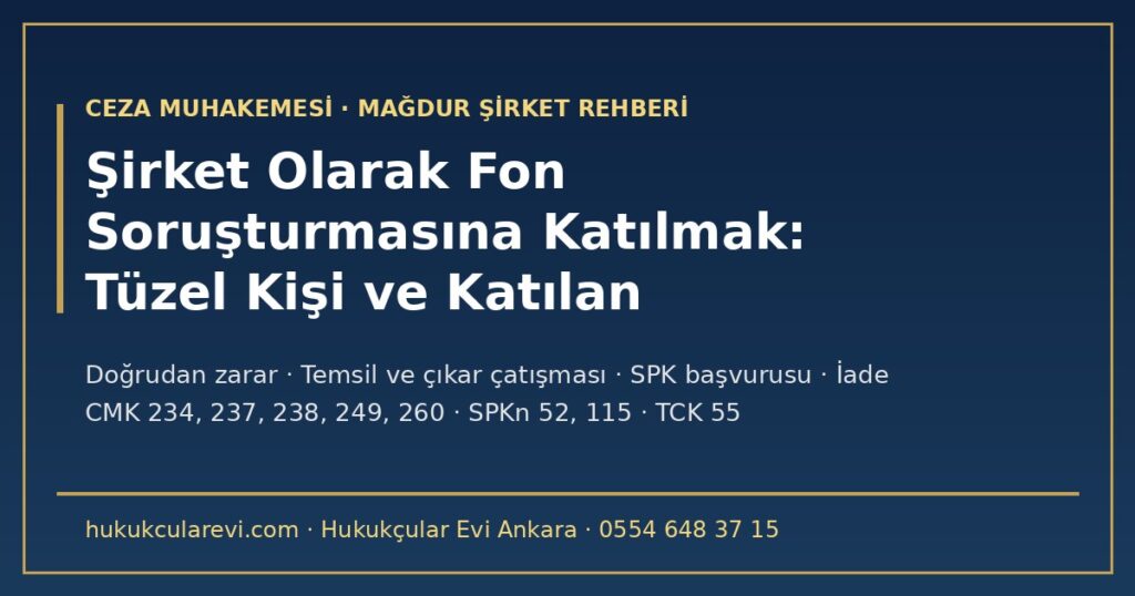Şirket Olarak Fon Soruşturmasına Katılmak 2026: Tüzel Kişinin Şikâyeti ve Katılan Sıfatı — Doğrudan Zarar, Ortakların Dolaylı Zararı, Temsil ve Çıkar Çatışması, SPK Başvurusu, İade ve Hukuk Davası (CMK m.234, 237, 238, 249, 260; SPKn m.52, 115) Şirket Olarak Fon Soruşturmasına Katılmak 2026: Tüzel Kişinin Şikâyeti ve Katılan Sıfatı — Doğrudan Zarar, Ortakların Dolaylı Zararı, Temsil ve Çıkar Çatışması, SPK Başvurusu, İade ve Hukuk Davası (CMK m.234, 237, 238, 249, 260; SPKn m.52, 115)