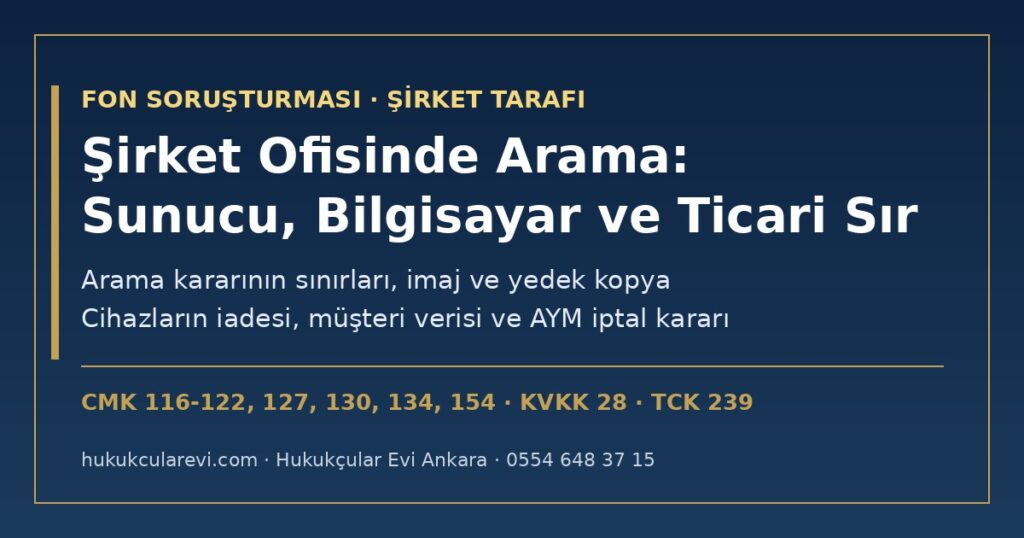 Fon Soruşturmasında Şirket Ofisinde Arama 2026: Bilgisayar, Sunucu ve Müşteri Verilerine El Koyma (CMK m.134) ve Ticari Sırrın Korunması — Arama Kararının Sınırları (CMK m.116-122), İmaj ve Yedek Kopya, Cihazların İadesi, Müdafi Yazışmaları (CMK m.154), KVKK ve Anayasa Mahkemesinin CMK m.134 İptal Kararı Fon Soruşturmasında Şirket Ofisinde Arama 2026: Bilgisayar, Sunucu ve Müşteri Verilerine El Koyma (CMK m.134) ve Ticari Sırrın Korunması — Arama Kararının Sınırları (CMK m.116-122), İmaj ve Yedek Kopya, Cihazların İadesi, Müdafi Yazışmaları (CMK m.154), KVKK ve Anayasa Mahkemesinin CMK m.134 İptal Kararı