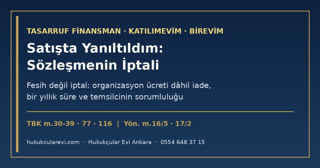 Tasarruf Finansmanda Satışta Yanıltıldım 2026: Katılımevim, Birevim ve Diğer Şirketlerde “Kısa Sürede Ev”, “Kesin Çekiliş”, “Faizsiz Kredi” Vaadi — Fesih Değil İptal (TBK m.30-39), Organizasyon Ücreti Dâhil İade (TBK m.77), Bir Yıllık Süre, Temsilcinin ve Şirketin Sorumluluğu (TBK m.116, m.66), Ön Bilgilendirme Formu (Yön. m.16/5) ve Başvuru Yolları Tasarruf Finansmanda Satışta Yanıltıldım 2026: Katılımevim, Birevim ve Diğer Şirketlerde “Kısa Sürede Ev”, “Kesin Çekiliş”, “Faizsiz Kredi” Vaadi — Fesih Değil İptal (TBK m.30-39), Organizasyon Ücreti Dâhil İade (TBK m.77), Bir Yıllık Süre, Temsilcinin ve Şirketin Sorumluluğu (TBK m.116, m.66), Ön Bilgilendirme Formu (Yön. m.16/5) ve Başvuru Yolları